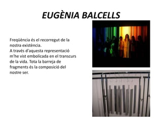 Freqüència és el recorregut de la nostra existència. A través d'aquesta representació m'he vist embolicada en el transcurs de la vida. Tota la barreja de fragments és la composició del nostre ser.EUGÈNIA BALCELLS