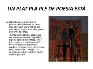 UN PLAT PLA PLE DE POESIA ESTÀL'anàlisi d'aquest poemari es planteja els diferents recursos que utilitza la veu poètica per aconseguir una poesia viva, plena de llum i de força.        Mirades innocents, sorpreses entre tantes paraules seguides. Rialles, cares de sorpresa, fins i tot frases com "molta poesia".Per a mi ha estat un recital poetico veritablement interessant en el que l'oïda i la vista i la concentració han jugat un paper molt important 