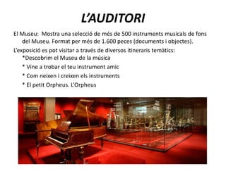 L’AUDITORIEl Museu:  Mostra una selecció de més de 500 instruments musicals de fons del Museu. Format per més de 1.600 peces (documents i objectes).L’exposició es pot visitar a través de diversos itineraris temàtics:           *Descobrim el Museu de la música      * Vine a trobar el teu instrument amic      * Com neixen i creixen els instruments      * El petit Orpheus. L’Orpheus