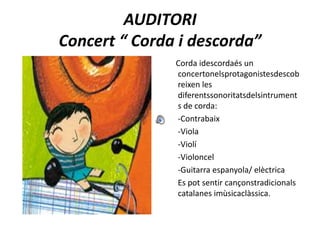 AUDITORIConcert “ Corda i descorda”     Corda idescordaés un concertonelsprotagonistesdescobreixen les diferentssonoritatsdelsintruments de corda:      -Contrabaix      -Viola      -Violí      -Violoncel      -Guitarra espanyola/ elèctrica      Es pot sentir cançonstradicionals catalanes imùsicaclàssica.
