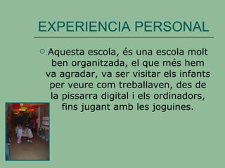 EXPERIENCIA PERSONAL Aquesta escola, és una escola molt ben organitzada, el que més hem va agradar, va ser visitar els infants per veure com treballaven, des de la pissarra digital i els ordinadors, fins jugant amb les joguines. 