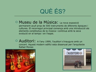 QUÈ ÉS? Museu de la Música:  La nova exposició permanent acull prop de 500 instruments de diferents èpoques i cultures. El recorregut principal comença amb una introducció als elements constitutius de la música i continua amb la seva evolució en el temps i en l’espai. Auditori:  A l’any 1999, l’auditori s'inaugura amb un concert. Aquest modern edifici esta dissenyat per l’arquitecte  Rafael Moneo 
