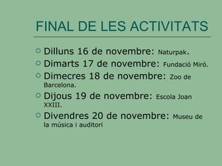 FINAL DE LES ACTIVITATS Dilluns 16 de novembre:  Naturpak . Dimarts 17 de novembre:  Fundació Miró. Dimecres 18 de novembre:  Zoo de Barcelona. Dijous 19 de novembre:  Escola Joan XXIII. Divendres 20 de novembre:  Museu de la música i auditori 