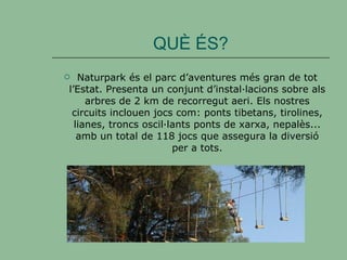 QUÈ ÉS? Naturpark és el parc d’aventures més gran de tot l’Estat. Presenta un conjunt d’instal·lacions sobre als arbres de 2 km de recorregut aeri. Els nostres circuits inclouen jocs com: ponts tibetans, tirolines, lianes, troncs oscil·lants ponts de xarxa, nepalès... amb un total de 118 jocs que assegura la diversió per a tots. 