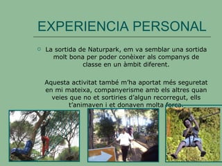 EXPERIENCIA PERSONAL La sortida de Naturpark, em va semblar una sortida molt bona per poder conèixer als companys de classe en un àmbit diferent. Aquesta activitat també m’ha aportat més seguretat en mi mateixa, companyerisme amb els altres quan veies que no et sortiries d’algun recorregut, ells t’animaven i et donaven molta força. 