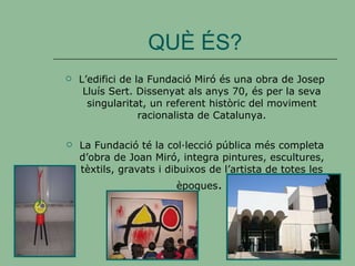 QUÈ ÉS? L’edifici de la Fundació Miró és una obra de Josep Lluís Sert. Dissenyat als anys 70, és per la seva singularitat, un referent històric del moviment racionalista de Catalunya. La Fundació té la col·lecció pública més completa d’obra de Joan Miró, integra pintures, escultures, tèxtils, gravats i dibuixos de l’artista de totes les èpoques .   