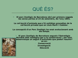 QUÈ ÉS? El parc Zoològic de Barcelona obrí per primera vegada les seves portes el 24 de setembre, de l'any 1892. La col·lecció d'animals que s'hi exhibien procedien de la col·lecció privada que en Lluís Martí i Codolar. La concepció d'un Parc Zoològic ha anat evolucionant amb els temps. El parc Zoològic de Barcelona segueix l’Estratègia Mundial dels zoològics per a la conservació i, per tant, desenvolupa un seguit d’activitats que poden resumir-se en: Conservació Investigació  Educació 