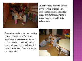 Educativament aquesta sortida m’ha servit per saber com  actuen els nens quan gaudeix- en de recursos tecnològics, i  quines són les possibilitats  educatives.  Com a futur educador crec que les  noves tecnologies a l’aula, si  s’utilitzen amb una certa lògica i  un cert control, poden ajudar a  desenvolupar certes qualitats del  nens, i a fer més còmoda la feina  de l’educador.  