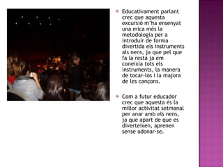 Educativament parlant crec que aquesta excursió m’ha ensenyat una mica més la metodologia per a introduir de forma divertida els instruments als nens, ja que pel que fa la resta ja em coneixia tots els instruments, la manera de tocar-los i la majora de les cançons. Com a futur educador crec que aquesta és la millor activitat setmanal per anar amb els nens, ja que apart de que es diverteixen, aprenen sense adonar-se.  