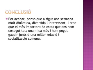 Per acabar, penso que a sigut una setmana molt dinàmica, divertida i interessant, i crec que el més important ha estat que ens hem conegut tots una mica més i hem pogut gaudir junts d’una millor relació i socialització comuna.  