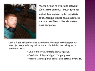 Podem dir que ha estat una activitat lúdica molt divertida, i educativament  parlant ha estat una de les activitats  setmanals que ens ha ajudat a relacio- nar-nos i conèixer millor els nostres  nous companys. Com a futur educador crec que és una perfecte activitat per als nens, ja que podria organitzar-se a principi de curs i d’aquesta manera assolir: - Una millor relació entre els companys. - Conèixer i integrar algun company nou. - Perdre algunes pors i passar una estona divertida.  
