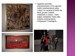 Aquesta activitat, educativament m’ha aportat molts coneixements sobre l’obra i la varietat d’estils de Miró, ja que l’estem treballant a classe, i hem pogut completar molts dels nostres coneixements mitjançant l’audioguia. 