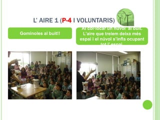 L’ AIRE 1 (P-4 I VOLUNTARIS)
Gominoles al buit!!
Al col·locar un núvol al buit.
L’aire que treiem deixa més
espai i el núvol s’infla ocupant
tot l’ espai.
 