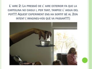 L’ AIRE 2: LA PRESSIÓ DE L’ AIRE EXTERIOR FA QUE LA
CARTOLINA NO CAIGUI I, PER TANT, TAMPOC L’ AIGUA DEL
POT!!!! AQUEST EXPERIMENT ENS HA SORTIT BÉ AL 2ON
INTENT ( IMAGINEU-VOS QUÈ VA PASSAR!!!!)
 