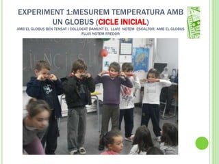 EXPERIMENT 1:MESUREM TEMPERATURA AMB
UN GLOBUS (CICLE INICIAL)
AMB EL GLOBUS BEN TENSAT I COL·LOCAT DAMUNT EL LLAVI NOTEM ESCALFOR. AMB EL GLOBUS
FLUIX NOTEM FREDOR
 