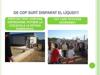 DE COP SURT DISPARAT EL LÍQUID!!!
PERÒ NO TANT COM ENS
ESPERÀVEM. POTSER LA
COCACOLA JA ESTAVA
ESBREVADA.
TOT I AIXÍ TOTS ENS
ESVEREM!!!
 