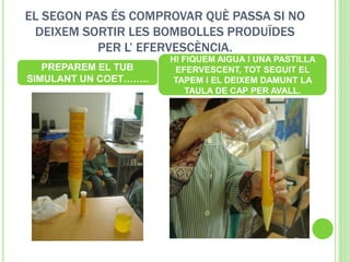 EL SEGON PAS ÉS COMPROVAR QUÈ PASSA SI NO
DEIXEM SORTIR LES BOMBOLLES PRODUÏDES
PER L’ EFERVESCÈNCIA.
PREPAREM EL TUB
SIMULANT UN COET……..
HI FIQUEM AIGUA I UNA PASTILLA
EFERVESCENT, TOT SEGUIT EL
TAPEM I EL DEIXEM DAMUNT LA
TAULA DE CAP PER AVALL.
 