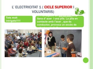 L’ ELECTRICITAT 1 ( CICLE SUPERIOR I
VOLUNTARIS)
Tots molt
intrigats!!!!!
1. Provoquem un curtcircuit amb
llana d’ acer i una pila. La pila en
contacte amb l’acer , que és
conductor, provoca un excès de
calor i encèn la llana.
 