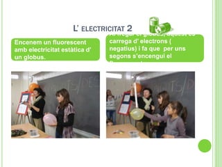 L’ ELECTRICITAT 2
Encenem un fluorescent
amb electricitat estàtica d’
un globus.
Al fregar el globus, aquest es
carrega d’ electrons (
negatius) i fa que per uns
segons s’encengui el
fluorescent.
 