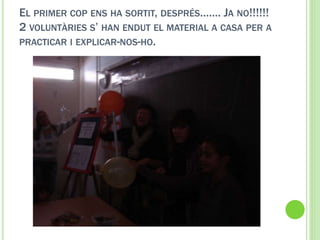 EL PRIMER COP ENS HA SORTIT, DESPRÉS……. JA NO!!!!!!
2 VOLUNTÀRIES S’ HAN ENDUT EL MATERIAL A CASA PER A
PRACTICAR I EXPLICAR-NOS-HO.
 