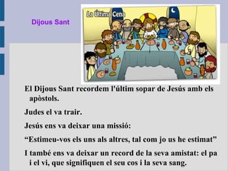 Dijous Sant
El Dijous Sant recordem l'últim sopar de Jesús amb els
apòstols.
Judes el va trair.
Jesús ens va deixar una missió:
“Estimeu-vos els uns als altres, tal com jo us he estimat”
I també ens va deixar un record de la seva amistat: el pa
i el vi, que signifiquen el seu cos i la seva sang.
 
