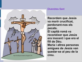 Divendres Sant
Recordem que Jesús
va morir crucificat,
perdonant-nos els
pecats.
El capità romà va
reconèixer que Jesús
era inocent i que era el
fill de Déu.
Maria i altres persones
amigues de Jesús van
quedar-se al peu de la
creu.
 