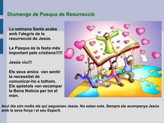 Diumenge de Pasqua de Resurrecció
La setmana Santa acaba
amb l'alegria de la
resurrecció de Jesús.
La Pasqua és la festa més
important pels cristians!!!!!
Jesús viu!!!
Els seus amics van sentir
la necessitat de
comunicar-ho a tothom.
Els apòstols van escampar
la Bona Notícia per tot el
món.
Avui dia són molts els qui segueixen Jesús. No estan sols. Sempre els acompanya Jesús
amb la seva força i el seu Esperit.
 