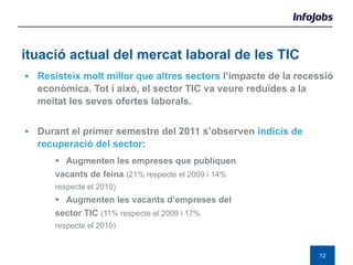 Situació actual del mercat laboral de les TIC Resisteix molt millor que altres sectors  l’impacte de la recessió econòmica. Tot i això, el sector TIC va veure reduïdes a la meitat les seves ofertes laborals. Durant el primer semestre del 2011 s’observen  indicis de recuperació del sector : Augmenten les empreses que publiquen  vacants de feina  (21% respecte el 2009 i 14%  respecte el 2010) Augmenten les vacants d’empreses del  sector TIC  (11% respecte el 2009 i 17%  respecte el 2010) 