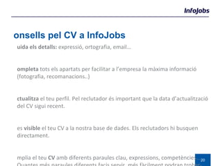 Consells pel CV a InfoJobs Cuida els detalls:  expressió, ortografia, email… Completa  tots els apartats per facilitar a l’empresa la màxima informació (fotografia, recomanacions..) Actualitza  el teu perfil. Pel reclutador és important que la data d’actualització del CV sigui recent. Fes  visible  el teu CV a la nostra base de dades. Els reclutadors hi busquen directament. Amplia el teu  CV  amb diferents paraules clau, expressions, competències…  Quantes més paraules diferents facis servir, més fàcilment podran trobar-te.  