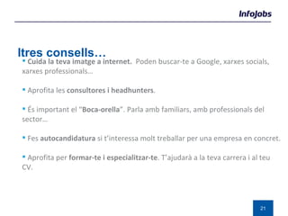 Altres consells… Cuida la teva imatge a internet.  Poden buscar-te a Google, xarxes socials, xarxes professionals… Aprofita les  consultores i headhunters . És important el “ Boca-orella ”. Parla amb familiars, amb professionals del sector… Fes  autocandidatura  si t’interessa molt treballar per una empresa en concret. Aprofita per  formar-te i especialitzar-te . T’ajudarà a la teva carrera i al teu CV.  