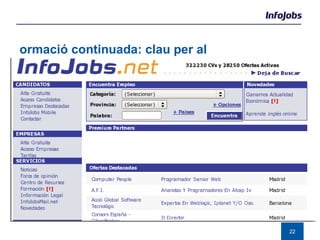 Formació continuada: clau per al desenvolupament professional Els  nous llenguatges  i l’imparable desenvolupament de les noves tecnologies, han convertit el sector TIC en un dels més canviants del moment. Les  noves competències  i els coneixements específics que es demanen són: Sistema, xarxes i seguretat:  “Administración usuarios”, “Soporte informático a clientes” “Análisis de datos”  i“Migraciones de bases de datos”.  SQL Server (12,8%), Linux (10,2%), Windows 2000 Server (7,8%), Unix (7,1%), DB2 (Including Universal Database) (5,2%) Desenvolupament de software:  “Arquitectura de Software” i “Prototipos y maquetación web”.  Java (12,4%), PL/SQL (10,8%), J2EE (10,6%), HTML (4,6%),  QL (4,6%) ERP:   SAP R/3 General (38%), SAP R/3 Financials (18,7%), SAP R/3 Human Resources (8,7%), Remedy (7,3%), Microstrategy DSS (5,3%) 