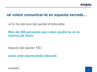 Qui hi ha darrere del portal d’InfoJobs:   Més de 200 persones que volen ajudar-te en la recerca de feina. Situació del sector TIC:   Sector amb oportunitats laborals Consells  Forma’t i informa’t  Què volem comunicar-te en aquesta xerrada… 