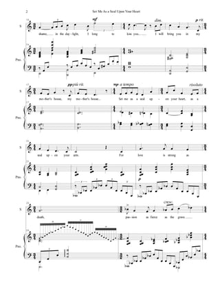 %
%
>
1
2
1
2
1
2
3
3
3
3
3
3
3
2
3
2
3
2
S
Pno.
14
œ œ œ œ Ι
œ œ
Ι
œ
˙ œ
3
3
shame, in the day light, I long to
14
œ
œ
œ
œ
œ
œ
œ
œ
œ
œ
œ
œ
œ
œ
˙
˙
˙
∀
œ
œ
‰ œ
œ ‰ œ œ œ œ œ
‰
œ œ
∀ œ œ œ
˙
˙
˙ ˙
Ε
Ι
œ −
œ
Ι
œ ‰ œ œ
kiss you... I will
ϖϖ
ϖ
ϖ
ϖ
ϖ
dim.
œ œ −
œ ι
œ
bring you in my
˙
˙
˙
∀
˙
˙
˙
˙
˙
˙
˙
ο rit.
-
%
%
>
3
2
3
2
3
2
3
3
3
3
3
3
3
2
3
2
3
2
3
3
3
3
3
3
S
Pno.
17
œ œ œ ‰ ι
œ
mo ther's house, my
17
−−
˙
˙
−−
−
˙
˙
˙
πpiù rit.
œ œ −
œ
‰
mo ther's house...
−−
˙
˙
−
−
˙
˙
œ œ œ œ œ
œ
Set me as a seal up
˙ ˙
œ œ
∀ œ
µ œ
œ
œ
α œ
œ œ
œ
α
α œ
œ
µ
Ο a tempo
œ œ
œ œ œ
on your heart, as a
œ œ
œ œ
œ
œ
œ œ
œ œ
œ
risoluto
- - -
%
%
>
3
3
3
3
3
3
3
2
3
2
3
2
S
Pno.
21
œ œ −
œ
ι
œ
seal up on your
21
œ
œ œ
œ ˙
˙
˙ ˙
˙
œ œ
˙
Œ
œ
arm. For
œœ
œ
œ
œœ
œ
œ
œ
œœ œœ
œ
‰
œ
α œ
α œ œ
α œ
α œ œ œ œ œ œ
3
3 3
3
ϖ
α
−
œ
ι
œ œ œ
love is strong as
œ
œœ
œ
œ
œ
œ
œ
œ
œ œ
œ
œ
‰
œ
α œ
α œ œ
α œ
α œ œ œ œ œ
œ
ϖ
α
ο
-
%
%
>
3
2
3
2
3
2
1
2
1
2
1
2
3
3
3
3
3
3
S
Pno.
24
−
˙
death,
24
œ œ
α œ œ œ œ
α œ œ œ œ
α œ œ œ œ œ œ œ œ œ œ œ œ œ œ œ œ œ œ œ œ œ
10
11
10
−−
˙
˙
œ
œ
œ
˙
˙
˙
φφφφ
3
−
˙
Ι
œ
α
=
œ ι
œ œ œ
α œ œ œ
α
pas sion as fierce as the grave.
œ
œœ
œ
œœ
œ
œ
œ
œ
α œœ
œ
α
œ
œ
œ
α
α
œ
œ
œ
α
α
‰
œ
α œ
α œ œ
α œ
α œ
œ œ œ œ
œ
œ
α œ
œ œ
α
œ
œ
α
ϖ
α ˙
α
cresc.
-
2 Set Me As a Seal Upon Your Heart
 