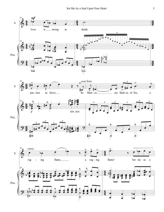 %
%
>
3
3
3
3
3
3
3
2
3
2
3
2
1
2
1
2
1
2
S
Pno.
26
œ
α œ œ
α œ
α œ
Love is strong as
26
œ
œ
α
α œ
œ
œ
œ
α
α œ
œ
α
œ
œ
˙
˙
α ˙
˙
œ
α
œ
α œ œ
α œ œ
œ œ
α œ œ œ œ
ϖ
α
Ε
−
˙
death,
œ œ
α
œ
α œ
α œ œ
α
œ
α œ
α œ œ œ
œ œ œ œ
œ
œ œ œ œ œ
œ œ œ
α œ
œ
10
−−
˙
˙
α
α
œ
α
œ
α
œ
α
˙
˙
˙
α
α
α
φφφφ
−
˙
α
%
%
>
1
2
1
2
1
2
S
Pno.
28
Ι
œ
∀=
œ
Ι
œ
∀ œ œ Œ ‰
+
ι
œ
∀
pas sion as fierce... Its
28 ι
œ
∀ œ
ι
œ
∀ œ œ
œ
œ
œ
œ
∀
φφφ
œ
œ
œ
œ
∀
φφφ
Ι
œ
œ −
−
œ
œ ˙
˙
œ
∀
œ
∀ œ œ œ œ
œ
œ œ œ œ œ œ
œœ
œ
∀
∀
φφφ
œ
œ
œ
φφ
3
3
3
3
ϖ
∀
%
>
con brio
ten. ten.
ι
œ
= −
œ
∀ œ œ œ
= œ
∀ œ −
œ
= ι
œ
3
flash es are flash es of fire, a
œ
œ
œ œ œ œ œ
œ
œ
œ œ
œ
œ
∀
œ œ
œ
œ œ œ œ
œ œ œ
3 3 3 3
3 3
‰
œ œ
œ
‰
œ œ
œ
‰
œ
œ
œ
˙
∀ ˙ ˙
- - -
%
%
>
3
3
3
3
3
3
S
Pno.
30
œ œ
α œ œ
α ‰ Ι
œ
= œ
= œ
=
rag ing flame, a rag ing
30
œ œ
α œ œ
α ‰ ι
œ
œ
œ
œ
œ
œ
œ
œ
œ
α
α œ
œ
œ
œ
œ
œ
œ
œ
œ
α
œ
œ
œ
œ
œ
œ
œ
œ
œ
œ
œ
œ
œ
œ
œ
œ
œ
œ
œ
œ
œ
œ
œ
œ ˙
˙
˙
‰ œ
œ
α
α œ
œ œ
œ œ
œ œ
œ
‰ œ
œ œ
œ
œ
œ
œ
œ
œ
œ
œ
œ
œ
‰ œ
œ
œ
œ
œ
œ
œ
œ
œ
œ
œ
œ œ
œ
˙
˙
µ
µ ˙
˙
α
˙
˙
cresc. −
œ
=
‰ œ œ
α œ œ
flame! Set me as a
˙
˙
˙
˙
α œ
œ
œ
œ
µ
œ
œ
α
α œœ
œ
œ
œ
œ
‰
œ
œ
œ
α
œ
œ
œ
œ
œ
œ
α œ
œ
œ
œ
œ
œ
œ
œ
œ
œ
œ
œ
α
α œ
œ
α
α
- -
3
Set Me As a Seal Upon Your Heart
 