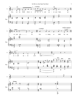 %
%
>
3
4
3
4
3
4
S
Pno.
39
œ œ œ œ œ œ œ
+
love, nor the floods drown it;
39
œ
œ œ
œ
α œ
œ
µ œ
œ
œ
œ
œ
œ
α
œ
œ
œ
œ
∀
rit.
œ œ œ œ œ œ
set me as a seal up
œ
œ œ
œ
∀
˙
˙
˙
˙
µ
œ
α œ
µ ˙
˙
˙
˙
µ
a tempo
œ œ ˙ ‰ ι
œ
on your heart, up
œ
œ
œ
−
−−
˙
˙
˙
œ
œ
œ
−−−
˙
˙
˙
rit.
- -
%
%
>
3
4
3
4
3
4
1
2
1
2
1
2
3
3
3
3
3
3
S
Pno.
42
œ œ ˙
α
Ι
œ ‰
œ
on your arm, for
42 œ
œ
œ
ϖ
ϖ
ϖ
α
œ
œ
œ
α
ϖ
ϖ
ϖ
α
−
œ
ι
œ œ œ
ι
œ ‰ œ œ
love is strong as death. Set me
˙
˙
˙
α
α
φφφ
˙
˙
φφφ
œ
œ
œ œ
œ
˙
˙
˙
α
α
φφφφ
˙
˙
˙
α
φφφ
œ
œ
œ
µ
µ œ
œ
a tempo
molto espress.
%
%
>
3
3
3
3
3
3
3
2
3
2
3
2
3
4
3
4
3
4
S
Pno.
44
œ
= œ ˙ œ
as a seal up
44
œ
œ
−−−
˙˙
˙
œ
œ
−
−
˙
˙
−
˙ œ
on your
ϖ
ϖ
ϖ
ϖ
−
˙
heart.
œ
œ
œ œ œ œ
œ
œ œ
œœ
œ
−
−
˙
˙
˙
Œ Ó
œ œ œ œ œ œ œ œ
œ œ œ œ
œ œ
œ
œœ
œ
œ œœ
œ
œ œ
œ
œ
œ
œ
œ
œ
œ
œ
α
˙
˙
Œ Ó
-
%
%
>
3
3
3
3
3
3
S
Pno.
48
∑
48
œ œ ˙ ˙
œ ˙ ˙
˙
α
α
œ
œ
œ
˙
˙
˙
α ˙
˙
α
∑
ϖ
ϖ
ϖ
>
ϖ
ϖϖ
∑
Τ
ϖ
ϖ
ϖ
Τ
ϖ
Τ
◊
5
Set Me As a Seal Upon Your Heart
 