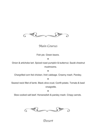 Main Courses

                          Fish pie. Green beans.
                                     
Onion & artichoke tart. Spiced roast pumpkin & butternut. Sauté chestnut
                                  mushrooms.
                                     
  Chargrilled corn fed chicken. Irish cabbage. Creamy mash. Parsley.
                                     
Seared neck fillet of lamb. Black olive crust. Confit potato. Tomato & basil
                                   vinaigrette.
                                     
  Slow cooked salt beef. Horseradish & parsley mash. Crispy carrots.




                                Dessert
 