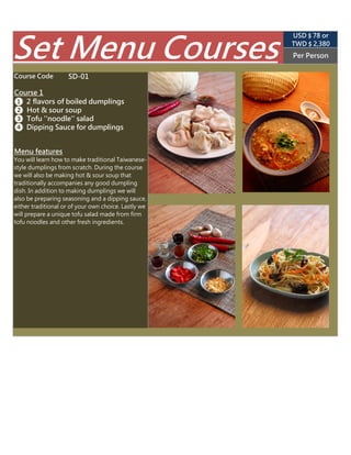 SD-01
Per PersonSet Menu Courses (USD $ 89 appr.)
TWD $ 2,850
Course 1
Course Code
❶ 2 flavors of boiled dumplings
❷ Hot & sour soup
❸ Tofu ''noodle'' salad
❹ Dipping Sauce for dumplings
Menu features
You will learn how to make traditional
Taiwanese-style dumplings from scratch. During
the course we will also be making hot & sour
soup that traditionally accompanies any good
dumpling dish. In addition to making dumplings
we will also be preparing seasoning and a
dipping sauce, either traditional or of your own
choice. Lastly we will prepare a unique tofu salad
made from firm tofu noodles and other fresh
ingredients.
 