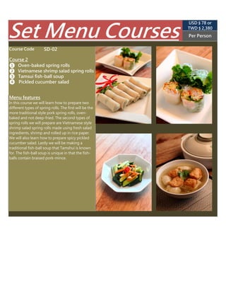 SD-02
TWD $ 2,850
(USD $ 89 appr.)
Per Person
❷ Rice paper shrimp salad spring rolls
In this course we will learn how to prepare two
different types of spring rolls. The first will be the
more traditional style pork spring rolls. The
second types of spring rolls we will prepare are
Vietnamese style shrimp salad spring rolls made
using fresh salad ingredients, shrimp and rolled
up in rice paper. We will also learn how to
prepare spicy pickled cucumber salad. Lastly we
will be making a traditional fish-ball soup that
Tamshui is known for. The fish-ball soup is
unique in that the fish-balls contain braised
pork-mince.
Menu features
Set Menu Courses
❸ Tamsui fish-ball soup
❹  Pickled cucumber salad
Course Code
Course 2
❶ Taiwanese spring rolls
 