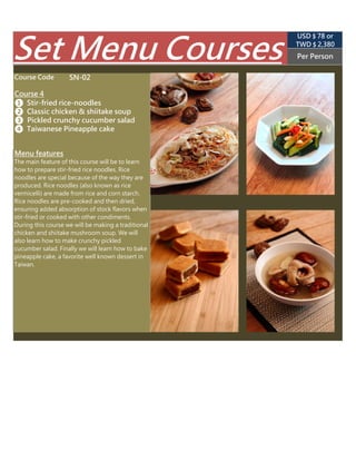 SN-02
TWD $ 2,850
(USD $ 89 appr.)
Per Person
Course Code
Course 4
❶ Stir-fried rice-noodles
❷ Classic chicken & shiitake soup
The main feature of this course will be to learn
how to prepare stir-fried rice noodles. Rice
noodles are special because of the way they are
produced. Rice noodles (also known as rice
vermicelli) are made from rice and corn starch.
Rice noodles are pre-cooked and then dried,
ensuring added absorption of stock flavors when
stir-fried or cooked with other condiments.
During this course we will be making a traditional
chicken and shiitake mushroom soup. We will
also learn how to make pickled cucumber. Finally
we will learn how to make delicious stir-fried
clams with basil.
Menu features
Set Menu Courses
❸ Pickled crunchy cucumber salad
❹ Stir-fried clams with basil
 