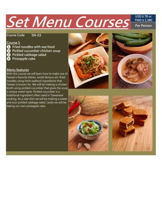 SN-03
TWD $ 2,850
(USD $ 89 appr.)
Per Person
Course 5
❶ Fried noodles with sea food
❷ Pickled cucumber chicken soup
Set Menu Courses
Course Code
❸ Pickled cucumber salad
❹ Stir-fried cabbage with bacon
With this course we will learn how to make one of
Taiwan's favorite dishes, world famous stir-fried
noodles using fresh seafood ingredients that
Taiwan is known for. We will be making a chicken
broth using pickled cucumber that gives the
soup a unique sweet taste. Pickled cucumber is a
traditional ingredient often used in Taiwanese
cooking. We will also learn how to make crunchy
pickled cucumber. Finally we will learn how to
make delicious stir-fried cabbage with bacon.
Menu features
 