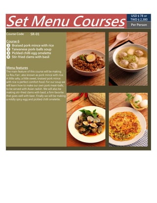 SR-01
TWD $ 2,850
(USD $ 89 appr.)
Per Person
Course Code
Course 6
❶ Braised pork mince with rice
The main feature of this course will be making ‘
Lu Rou Fan', also known as pork mince with rice.
A little salty, a little sweet, braised pork mince
with rice is perfect comfort food. For our soup we
will learn how to make our own pork meat-balls,
to be served with Asian radish. We will also be
making stir-fried clams with basil, a firm favorite
that goes well with beer. Finally we will be
making a mildly spicy egg and pickled chilli
omelette.
Menu features
Set Menu Courses
❸ Pickled chilli omelette
❹ Stir-fried clams with basil
❷ Taiwanese pork-balls soup
 
