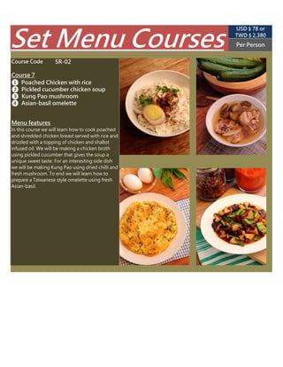 SR-02
(USD $ 89 appr.)
Per Person
TWD $ 2,850
Set Menu Courses
In this course we will learn how to cook poached
and shredded chicken breast served with rice and
drizzled with a topping of chicken and shallot
infused oil. We will be making a chicken broth
using pickled cucumber that gives the soup a
unique sweet taste. For an interesting side dish
we will be making Kung Pao using dried chilli and
fresh mushroom. To end we will learn how to
prepare a Taiwanese style omelette using fresh
Asian-basil.
Menu features
❸ Kung Pao mushroom
❹ Asian-basil omelette
Course Code
Course 7
❶ Poached Chicken with rice
❷ Pickled cucumber chicken soup
 