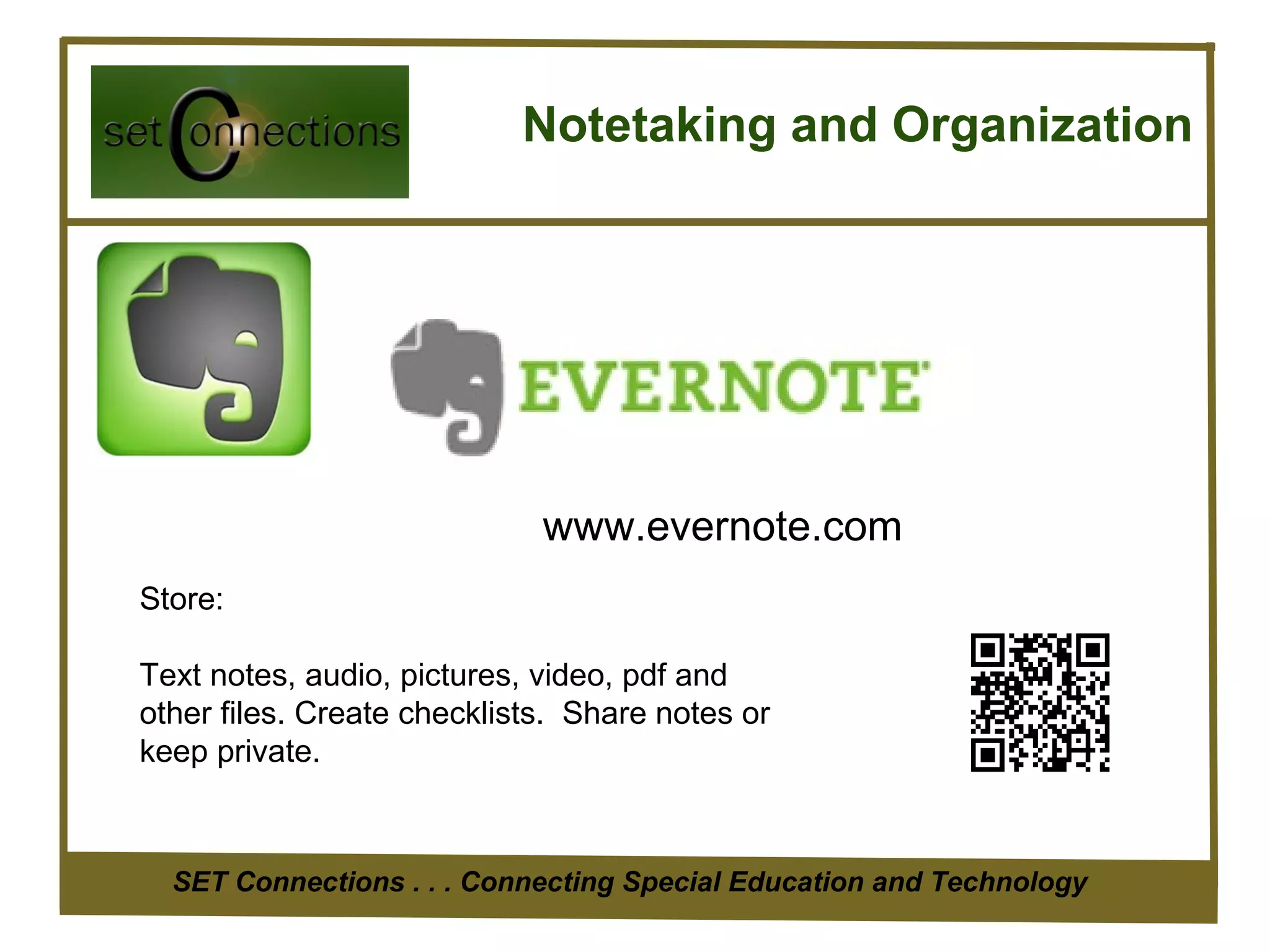 Notetaking and Organization




                             www.evernote.com
Store:

Text notes, audio, pictures, video, pdf and
other files. Create checklists. Share notes or
keep private.



  SET Connections . . . Connecting Special Education and Technology
 