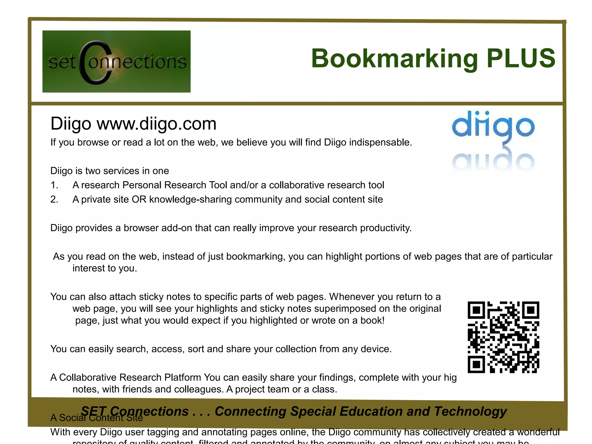 Bookmarking PLUS

Diigo www.diigo.com
If you browse or read a lot on the web, we believe you will find Diigo indispensable.

Diigo is two services in one
1. A research Personal Research Tool and/or a collaborative research tool
2. A private site OR knowledge-sharing community and social content site

Diigo provides a browser add-on that can really improve your research productivity.

As you read on the web, instead of just bookmarking, you can highlight portions of web pages that are of particular
    interest to you.

You can also attach sticky notes to specific parts of web pages. Whenever you return to a
     web page, you will see your highlights and sticky notes superimposed on the original
     page, just what you would expect if you highlighted or wrote on a book!

You can easily search, access, sort and share your collection from any device.

A Collaborative Research Platform You can easily share your findings, complete with your highlights and sticky
    notes, with friends and colleagues. A project team or a class.

       SET Connections . . . Connecting Special Education and Technology
A Social Content Site
With every Diigo user tagging and annotating pages online, the Diigo community has collectively created a wonderful
 