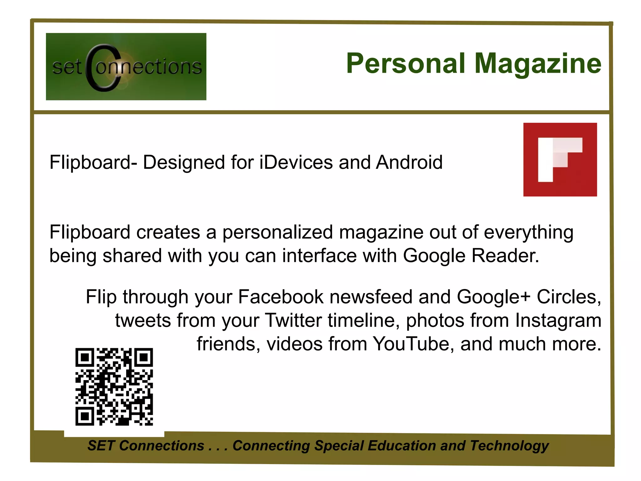Personal Magazine


Flipboard- Designed for iDevices and Android


Flipboard creates a personalized magazine out of everything
being shared with you can interface with Google Reader.

    Flip through your Facebook newsfeed and Google+ Circles,
        tweets from your Twitter timeline, photos from Instagram
                  friends, videos from YouTube, and much more.




    SET Connections . . . Connecting Special Education and Technology
 