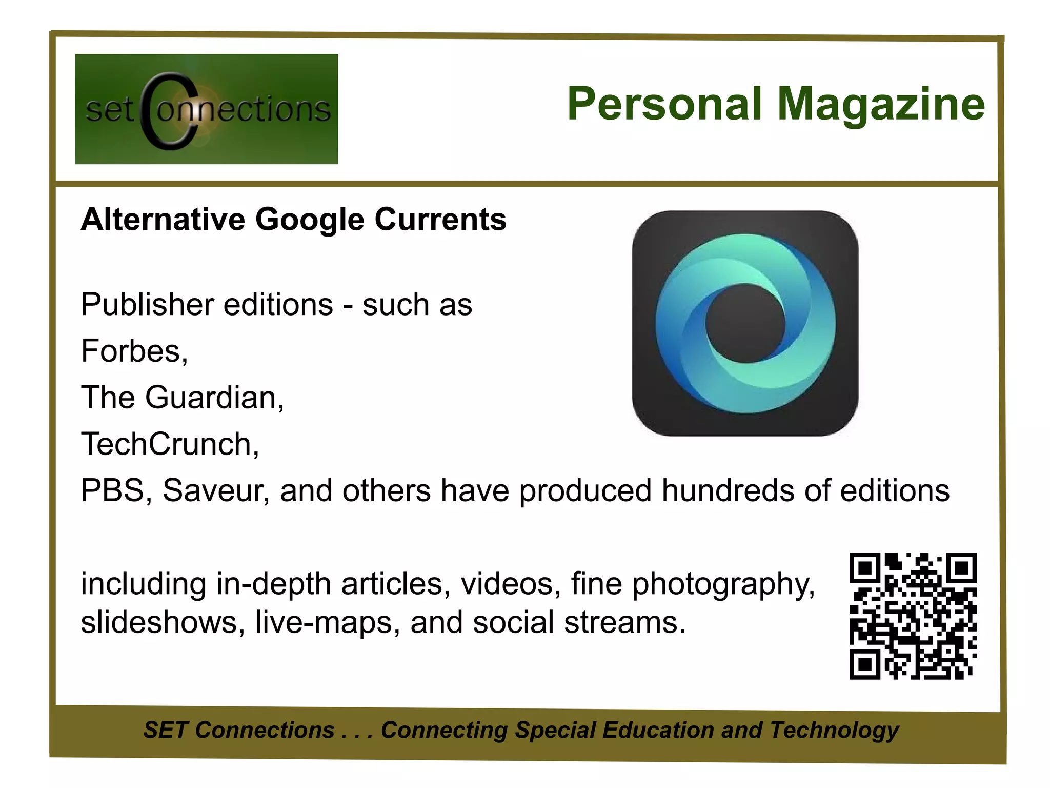 Personal Magazine

Alternative Google Currents

Publisher editions - such as
Forbes,
The Guardian,
TechCrunch,
PBS, Saveur, and others have produced hundreds of editions

including in-depth articles, videos, fine photography,
slideshows, live-maps, and social streams.


    SET Connections . . . Connecting Special Education and Technology
 