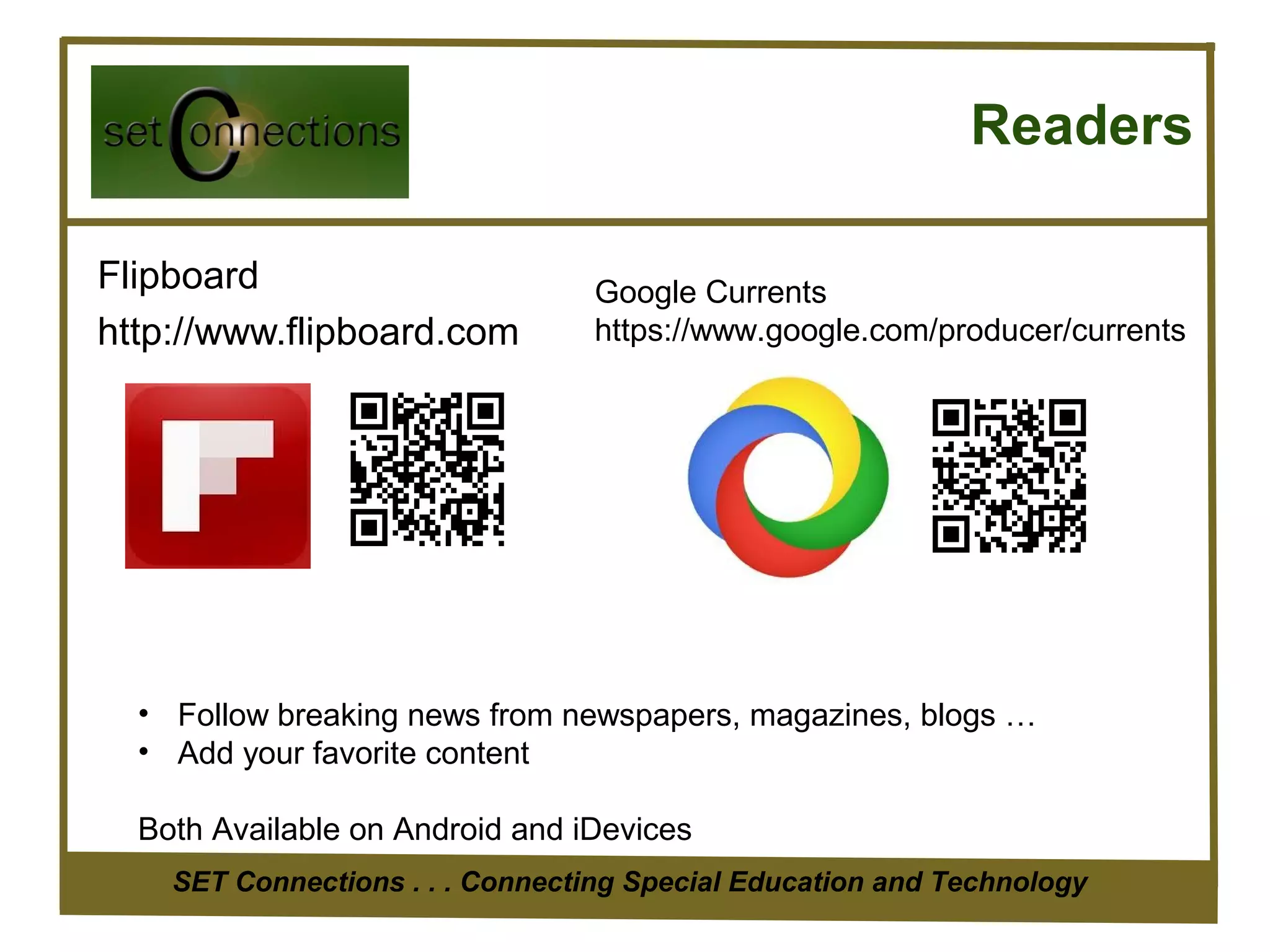 Readers

Flipboard                         Google Currents
http://www.flipboard.com          https://www.google.com/producer/currents




  • Follow breaking news from newspapers, magazines, blogs …
  • Add your favorite content

  Both Available on Android and iDevices
    SET Connections . . . Connecting Special Education and Technology
 