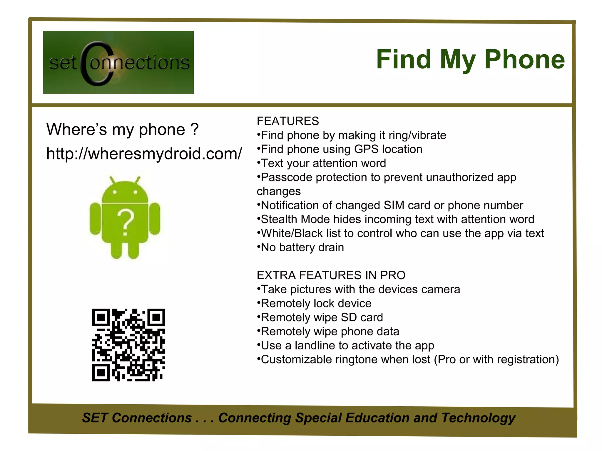 Find My Phone

                              FEATURES
Where’s my phone ?            •Find phone by making it ring/vibrate
                              •Find phone using GPS location
http://wheresmydroid.com/     •Text your attention word
                              •Passcode protection to prevent unauthorized app
                              changes
                              •Notification of changed SIM card or phone number
                              •Stealth Mode hides incoming text with attention word
                              •White/Black list to control who can use the app via text
                              •No battery drain

                              EXTRA FEATURES IN PRO
                              •Take pictures with the devices camera
                              •Remotely lock device
                              •Remotely wipe SD card
                              •Remotely wipe phone data
                              •Use a landline to activate the app
                              •Customizable ringtone when lost (Pro or with registration)




    SET Connections . . . Connecting Special Education and Technology
 