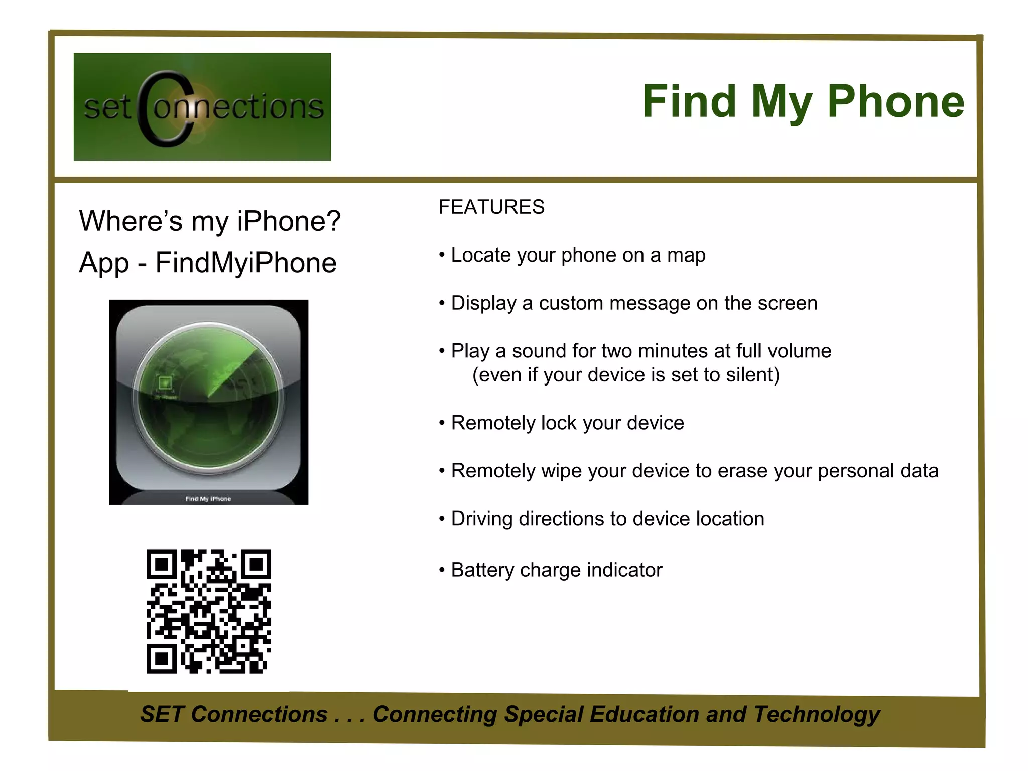 Find My Phone

                              FEATURES
Where’s my iPhone?
                              • Locate your phone on a map
App - FindMyiPhone
                              • Display a custom message on the screen

                              • Play a sound for two minutes at full volume
                                  (even if your device is set to silent)

                              • Remotely lock your device

                              • Remotely wipe your device to erase your personal data

                              • Driving directions to device location

                              • Battery charge indicator




    SET Connections . . . Connecting Special Education and Technology
 