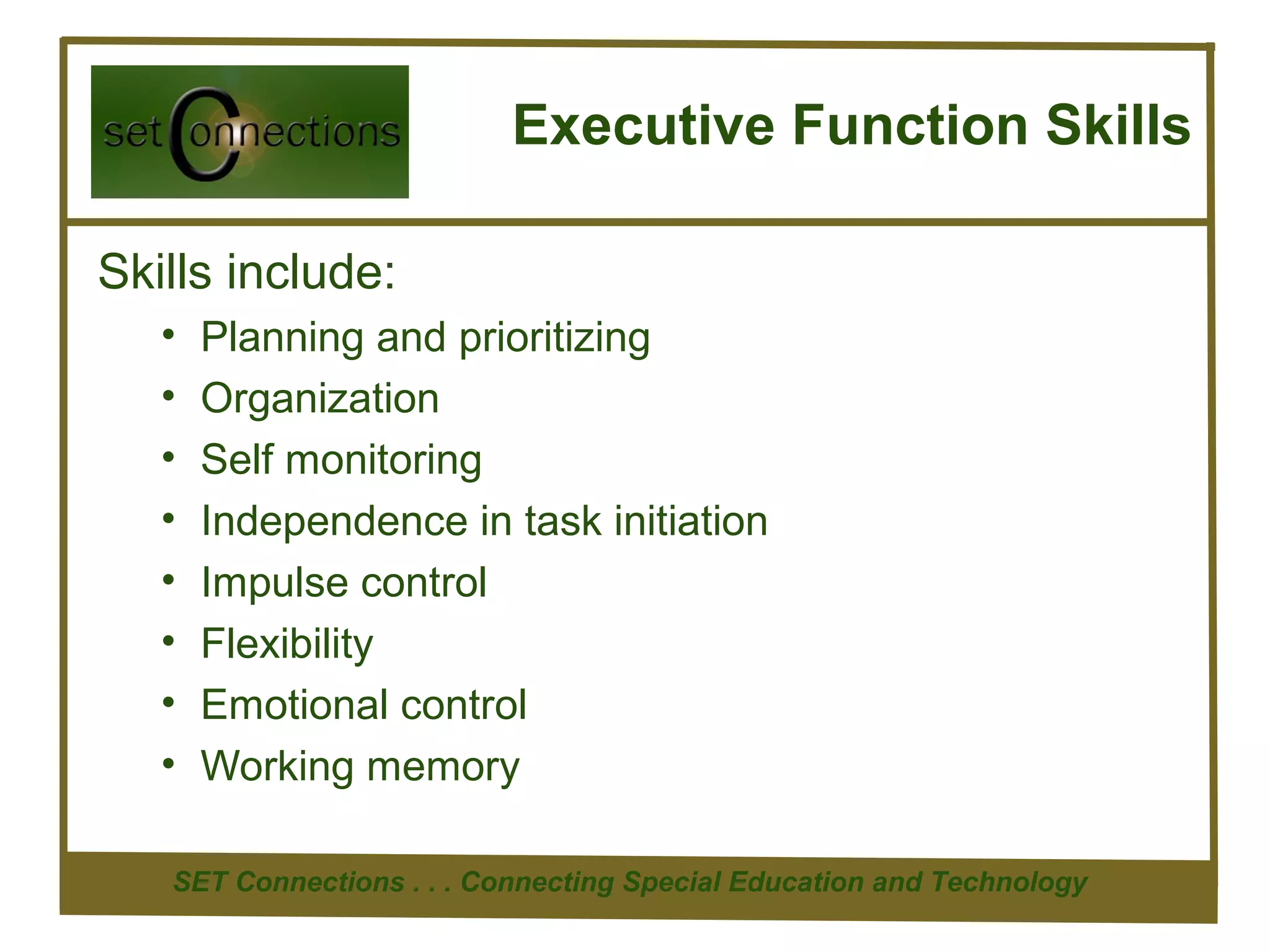 Executive Function Skills

Skills include:
   •   Planning and prioritizing
   •   Organization
   •   Self monitoring
   •   Independence in task initiation
   •   Impulse control
   •   Flexibility
   •   Emotional control
   •   Working memory

   SET Connections . . . Connecting Special Education and Technology
 